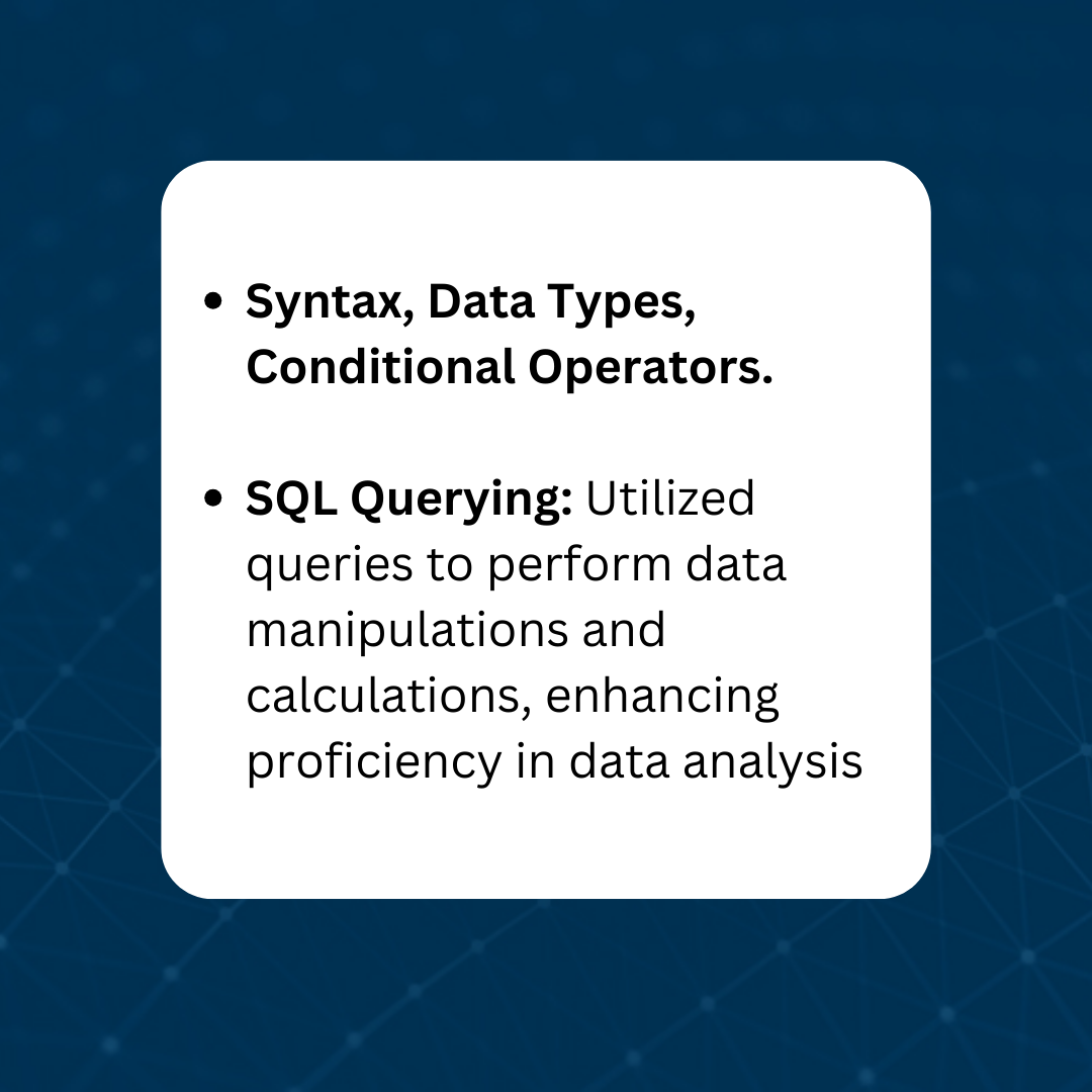 Syntax, Data Types, Conditional Operators, SQL Querying: Utilized, queries to perform data manipulations and calculations enhancing proficiency in data analysis